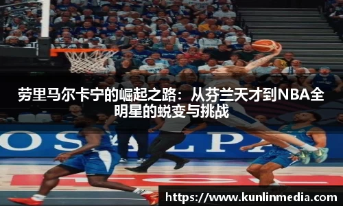 必一劳里马尔卡宁的崛起之路：从芬兰天才到NBA全明星的蜕变与挑战