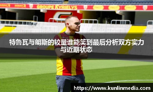 特鲁瓦与朗斯的较量谁能笑到最后分析双方实力与近期状态